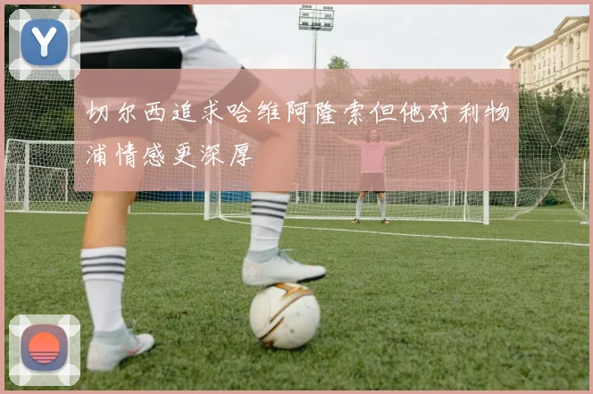 切尔西追求哈维阿隆索但他对利物浦情感更深厚
