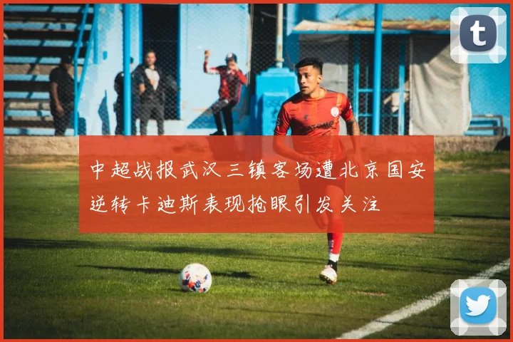 中超战报武汉三镇客场遭北京国安逆转卡迪斯表现抢眼引发关注