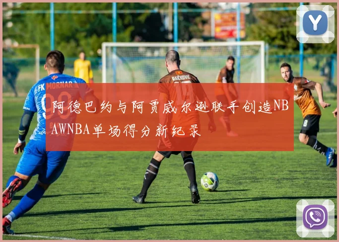 阿德巴约与阿贾威尔逊联手创造NBAWNBA单场得分新纪录