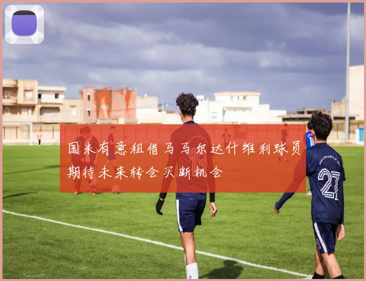 国米有意租借马马尔达什维利球员期待未来转会买断机会