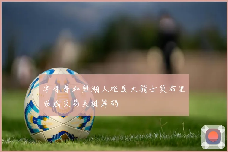 字母哥加盟湖人难度大骑士莫布里或成交易关键筹码