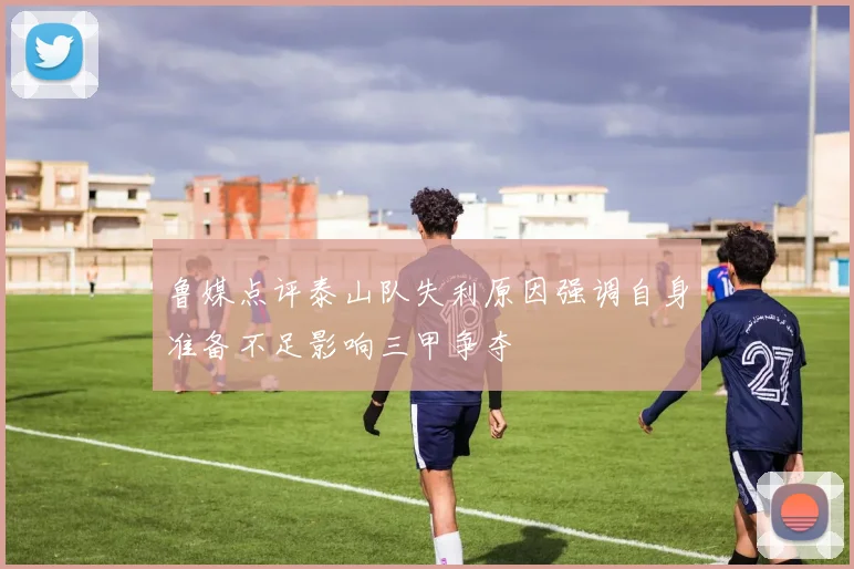 鲁媒点评泰山队失利原因强调自身准备不足影响三甲争夺