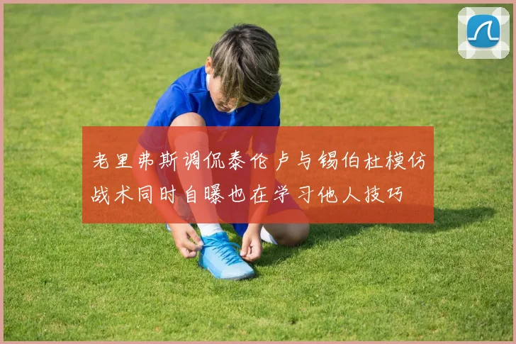 老里弗斯调侃泰伦卢与锡伯杜模仿战术同时自曝也在学习他人技巧