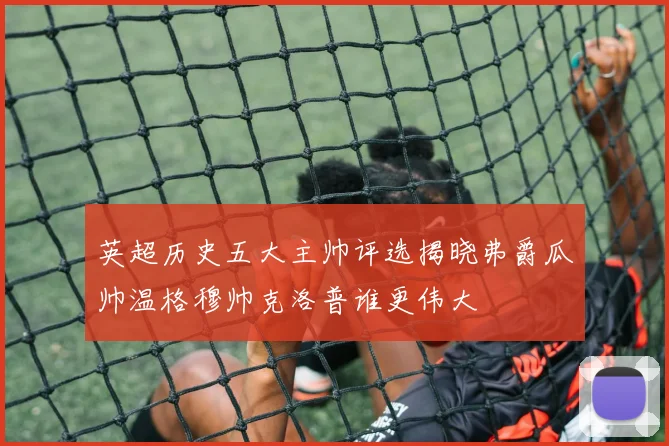 英超历史五大主帅评选揭晓弗爵瓜帅温格穆帅克洛普谁更伟大