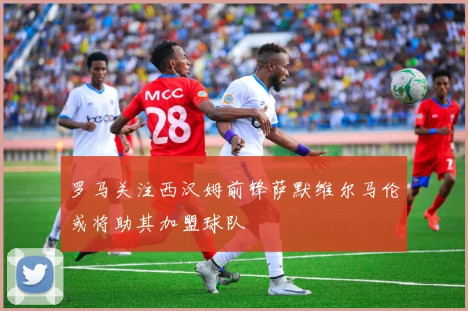 罗马关注西汉姆前锋萨默维尔马伦或将助其加盟球队