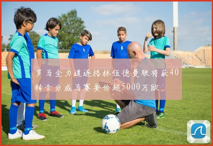 罗马全力追逐格林伍德曼联将获40转会分成马赛要价超5000万欧